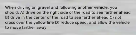 When driving on gravel and following another vehicle, you should: A) drive on the right side of the road to see farther ahead B) drive in the center of the road to see farther ahead C) not cross over the yellow line D) reduce speed, and allow the vehicle to move farther away