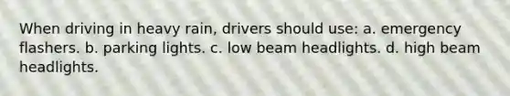 When driving in heavy rain, drivers should use: a. emergency flashers. b. parking lights. c. low beam headlights. d. high beam headlights.