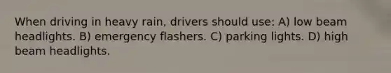 When driving in heavy rain, drivers should use: A) low beam headlights. B) emergency flashers. C) parking lights. D) high beam headlights.