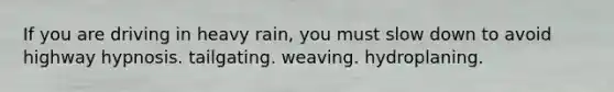 If you are driving in heavy rain, you must slow down to avoid highway hypnosis. tailgating. weaving. hydroplaning.