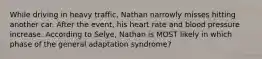 While driving in heavy traffic, Nathan narrowly misses hitting another car. After the event, his heart rate and blood pressure increase. According to Selye, Nathan is MOST likely in which phase of the general adaptation syndrome?