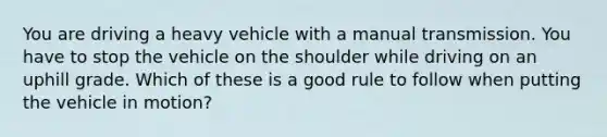 You are driving a heavy vehicle with a manual transmission. You have to stop the vehicle on the shoulder while driving on an uphill grade. Which of these is a good rule to follow when putting the vehicle in motion?