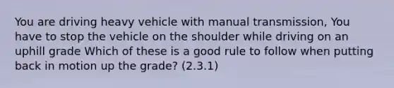 You are driving heavy vehicle with manual transmission, You have to stop the vehicle on the shoulder while driving on an uphill grade Which of these is a good rule to follow when putting back in motion up the grade? (2.3.1)