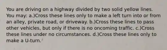 You are driving on a highway divided by two solid yellow lines. You may: a.)Cross these lines only to make a left turn into or from an alley, private road, or driveway. b.)Cross these lines to pass other vehicles, but only if there is no oncoming traffic. c.)Cross these lines under no circumstances. d.)Cross these lines only to make a U-turn.