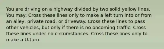 You are driving on a highway divided by two solid yellow lines. You may: Cross these lines only to make a left turn into or from an alley, private road, or driveway. Cross these lines to pass other vehicles, but only if there is no oncoming traffic. Cross these lines under no circumstances. Cross these lines only to make a U-turn.