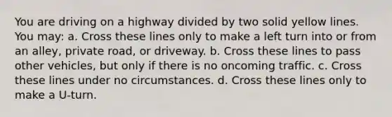 You are driving on a highway divided by two solid yellow lines. You may: a. Cross these lines only to make a left turn into or from an alley, private road, or driveway. b. Cross these lines to pass other vehicles, but only if there is no oncoming traffic. c. Cross these lines under no circumstances. d. Cross these lines only to make a U-turn.