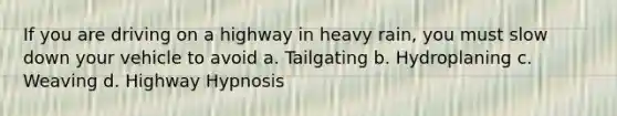 If you are driving on a highway in heavy rain, you must slow down your vehicle to avoid a. Tailgating b. Hydroplaning c. Weaving d. Highway Hypnosis