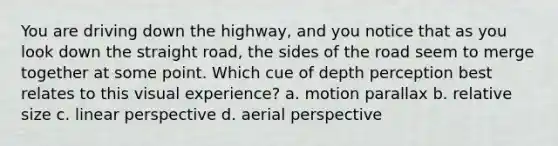 You are driving down the highway, and you notice that as you look down the straight road, the sides of the road seem to merge together at some point. Which cue of depth perception best relates to this visual experience? a. motion parallax b. relative size c. linear perspective d. aerial perspective