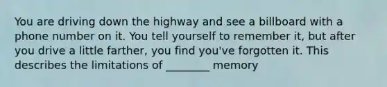 You are driving down the highway and see a billboard with a phone number on it. You tell yourself to remember it, but after you drive a little farther, you find you've forgotten it. This describes the limitations of ________ memory