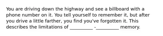 You are driving down the highway and see a billboard with a phone number on it. You tell yourself to remember it, but after you drive a little farther, you find you've forgotten it. This describes the limitations of __________ -__________ memory.