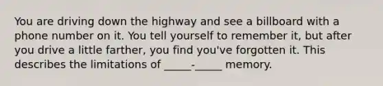 You are driving down the highway and see a billboard with a phone number on it. You tell yourself to remember it, but after you drive a little farther, you find you've forgotten it. This describes the limitations of _____-_____ memory.