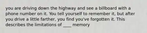 you are driving down the highway and see a billboard with a phone number on it. You tell yourself to remember it, but after you drive a little farther, you find you've forgotten it. This describes the limitations of ____ memory