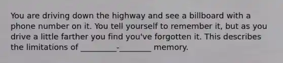 You are driving down the highway and see a billboard with a phone number on it. You tell yourself to remember it, but as you drive a little farther you find you've forgotten it. This describes the limitations of _________-________ memory.