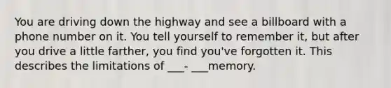 You are driving down the highway and see a billboard with a phone number on it. You tell yourself to remember it, but after you drive a little farther, you find you've forgotten it. This describes the limitations of ___- ___memory.