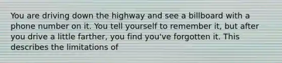 You are driving down the highway and see a billboard with a phone number on it. You tell yourself to remember it, but after you drive a little farther, you find you've forgotten it. This describes the limitations of