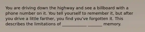 You are driving down the highway and see a billboard with a phone number on it. You tell yourself to remember it, but after you drive a little farther, you find you've forgotten it. This describes the limitations of ____________ _______ memory.