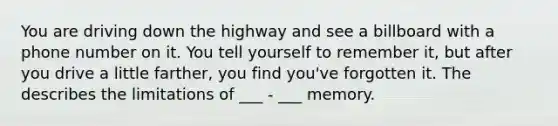 You are driving down the highway and see a billboard with a phone number on it. You tell yourself to remember it, but after you drive a little farther, you find you've forgotten it. The describes the limitations of ___ - ___ memory.