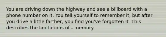 You are driving down the highway and see a billboard with a phone number on it. You tell yourself to remember it, but after you drive a little farther, you find you've forgotten it. This describes the limitations of - memory.