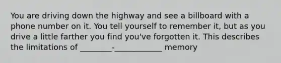 You are driving down the highway and see a billboard with a phone number on it. You tell yourself to remember it, but as you drive a little farther you find you've forgotten it. This describes the limitations of ________-____________ memory