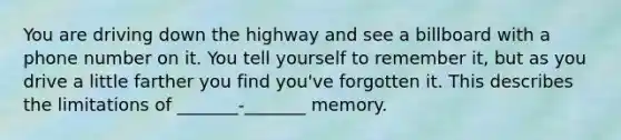 You are driving down the highway and see a billboard with a phone number on it. You tell yourself to remember it, but as you drive a little farther you find you've forgotten it. This describes the limitations of _______-_______ memory.