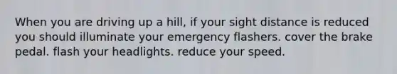 When you are driving up a hill, if your sight distance is reduced you should illuminate your emergency flashers. cover the brake pedal. flash your headlights. reduce your speed.