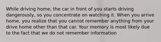 While driving home, the car in front of you starts driving dangerously, so you concentrate on watching it. When you arrive home, you realize that you cannot remember anything from your drive home other than that car. Your memory is most likely due to the fact that we do not remember information