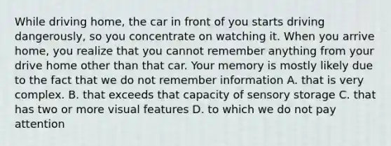 While driving home, the car in front of you starts driving dangerously, so you concentrate on watching it. When you arrive home, you realize that you cannot remember anything from your drive home other than that car. Your memory is mostly likely due to the fact that we do not remember information A. that is very complex. B. that exceeds that capacity of sensory storage C. that has two or more visual features D. to which we do not pay attention