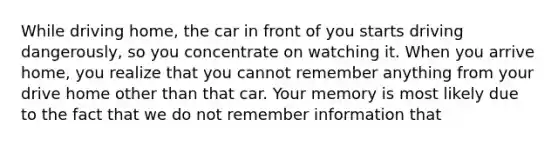 While driving home, the car in front of you starts driving dangerously, so you concentrate on watching it. When you arrive home, you realize that you cannot remember anything from your drive home other than that car. Your memory is most likely due to the fact that we do not remember information that