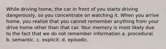 While driving home, the car in front of you starts driving dangerously, so you concentrate on watching it. When you arrive home, you realize that you cannot remember anything from your drive home other than that car. Your memory is most likely due to the fact that we do not remember information a. procedural. b. semantic. c. explicit. d. episodic.