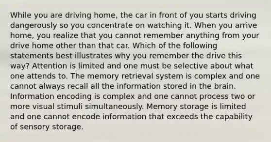 While you are driving home, the car in front of you starts driving dangerously so you concentrate on watching it. When you arrive home, you realize that you cannot remember anything from your drive home other than that car. Which of the following statements best illustrates why you remember the drive this way? Attention is limited and one must be selective about what one attends to. The <a href='https://www.questionai.com/knowledge/kRwWQYyhqG-memory-retrieval' class='anchor-knowledge'>memory retrieval</a> system is complex and one cannot always recall all the information stored in <a href='https://www.questionai.com/knowledge/kLMtJeqKp6-the-brain' class='anchor-knowledge'>the brain</a>. Information encoding is complex and one cannot process two or more visual stimuli simultaneously. <a href='https://www.questionai.com/knowledge/khxari06Aj-memory-storage' class='anchor-knowledge'>memory storage</a> is limited and one cannot encode information that exceeds the capability of sensory storage.