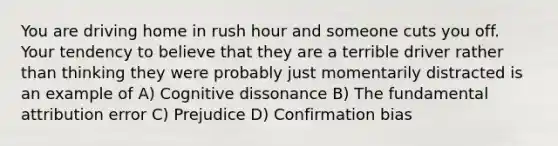 You are driving home in rush hour and someone cuts you off. Your tendency to believe that they are a terrible driver rather than thinking they were probably just momentarily distracted is an example of A) Cognitive dissonance B) The fundamental attribution error C) Prejudice D) Confirmation bias