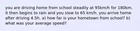 you are driving home from school steadily at 95km/h for 180km. it then begins to rain and you slow to 65 km/h. you arrive home after driving 4.5h. a) how far is your hometown from school? b) what was your average speed?