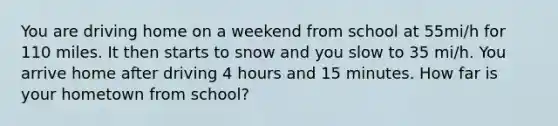 You are driving home on a weekend from school at 55mi/h for 110 miles. It then starts to snow and you slow to 35 mi/h. You arrive home after driving 4 hours and 15 minutes. How far is your hometown from school?