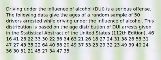 Driving under the influence of alcohol (DUI) is a serious offense. The following data give the ages of a random sample of 50 drivers arrested while driving under the influence of alcohol. This distribution is based on the age distribution of DUI arrests given in the Statistical Abstract of the United States (112th Edition). 46 16 41 26 22 33 30 22 36 34 63 21 26 18 27 24 31 38 26 55 31 47 27 43 35 22 64 40 58 20 49 37 53 25 29 32 23 49 39 40 24 56 30 51 21 45 27 34 47 35