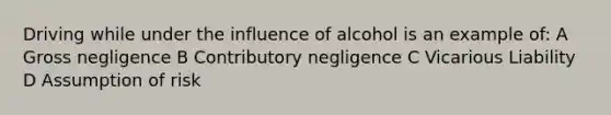 Driving while under the influence of alcohol is an example of: A Gross negligence B Contributory negligence C Vicarious Liability D Assumption of risk