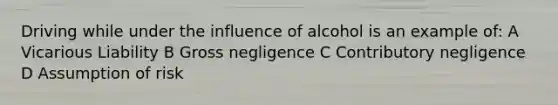 Driving while under the influence of alcohol is an example of: A Vicarious Liability B Gross negligence C Contributory negligence D Assumption of risk