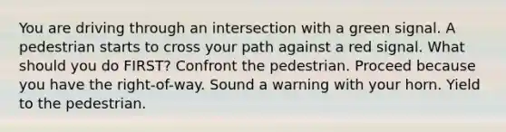 You are driving through an intersection with a green signal. A pedestrian starts to cross your path against a red signal. What should you do FIRST? Confront the pedestrian. Proceed because you have the right-of-way. Sound a warning with your horn. Yield to the pedestrian.