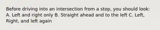 Before driving into an intersection from a stop, you should look: A. Left and right only B. Straight ahead and to the left C. Left, Right, and left again