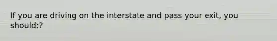 If you are driving on the interstate and pass your exit, you should:?