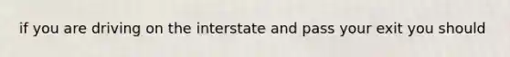 if you are driving on the interstate and pass your exit you should