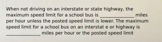 When not driving on an interstate or state highway, the maximum speed limit for a school bus is _______________ miles per hour unless the posted speed limit is lower. The maximum speed limit for a school bus on an interstat e or highway is _______________ miles per hour or the posted speed limit