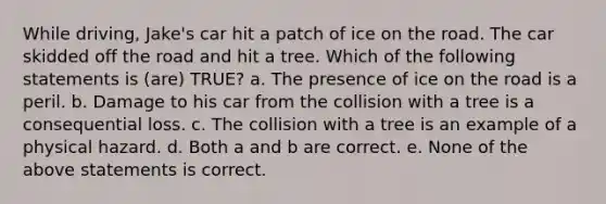 While driving, Jake's car hit a patch of ice on the road. The car skidded off the road and hit a tree. Which of the following statements is (are) TRUE? a. The presence of ice on the road is a peril. b. Damage to his car from the collision with a tree is a consequential loss. c. The collision with a tree is an example of a physical hazard. d. Both a and b are correct. e. None of the above statements is correct.