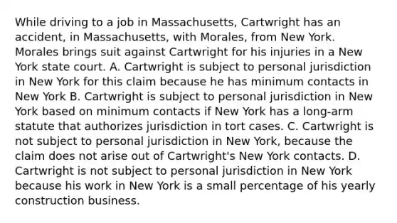 While driving to a job in Massachusetts, Cartwright has an accident, in Massachusetts, with Morales, from New York. Morales brings suit against Cartwright for his injuries in a New York state court. A. Cartwright is subject to personal jurisdiction in New York for this claim because he has minimum contacts in New York B. Cartwright is subject to personal jurisdiction in New York based on minimum contacts if New York has a long-arm statute that authorizes jurisdiction in tort cases. C. Cartwright is not subject to personal jurisdiction in New York, because the claim does not arise out of Cartwright's New York contacts. D. Cartwright is not subject to personal jurisdiction in New York because his work in New York is a small percentage of his yearly construction business.