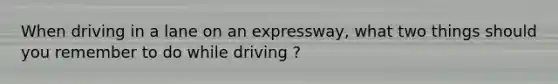 When driving in a lane on an expressway, what two things should you remember to do while driving ?