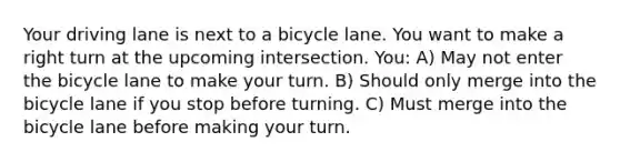 Your driving lane is next to a bicycle lane. You want to make a right turn at the upcoming intersection. You: A) May not enter the bicycle lane to make your turn. B) Should only merge into the bicycle lane if you stop before turning. C) Must merge into the bicycle lane before making your turn.