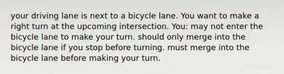 your driving lane is next to a bicycle lane. You want to make a right turn at the upcoming intersection. You: may not enter the bicycle lane to make your turn. should only merge into the bicycle lane if you stop before turning. must merge into the bicycle lane before making your turn.