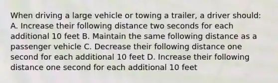 When driving a large vehicle or towing a trailer, a driver should: A. Increase their following distance two seconds for each additional 10 feet B. Maintain the same following distance as a passenger vehicle C. Decrease their following distance one second for each additional 10 feet D. Increase their following distance one second for each additional 10 feet