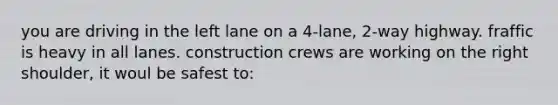 you are driving in the left lane on a 4-lane, 2-way highway. fraffic is heavy in all lanes. construction crews are working on the right shoulder, it woul be safest to: