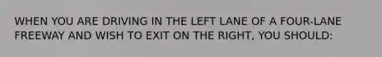 WHEN YOU ARE DRIVING IN THE LEFT LANE OF A FOUR-LANE FREEWAY AND WISH TO EXIT ON THE RIGHT, YOU SHOULD: