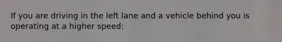 If you are driving in the left lane and a vehicle behind you is operating at a higher speed: